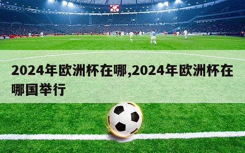 2024年欧洲杯在哪,2024年欧洲杯在哪国举行