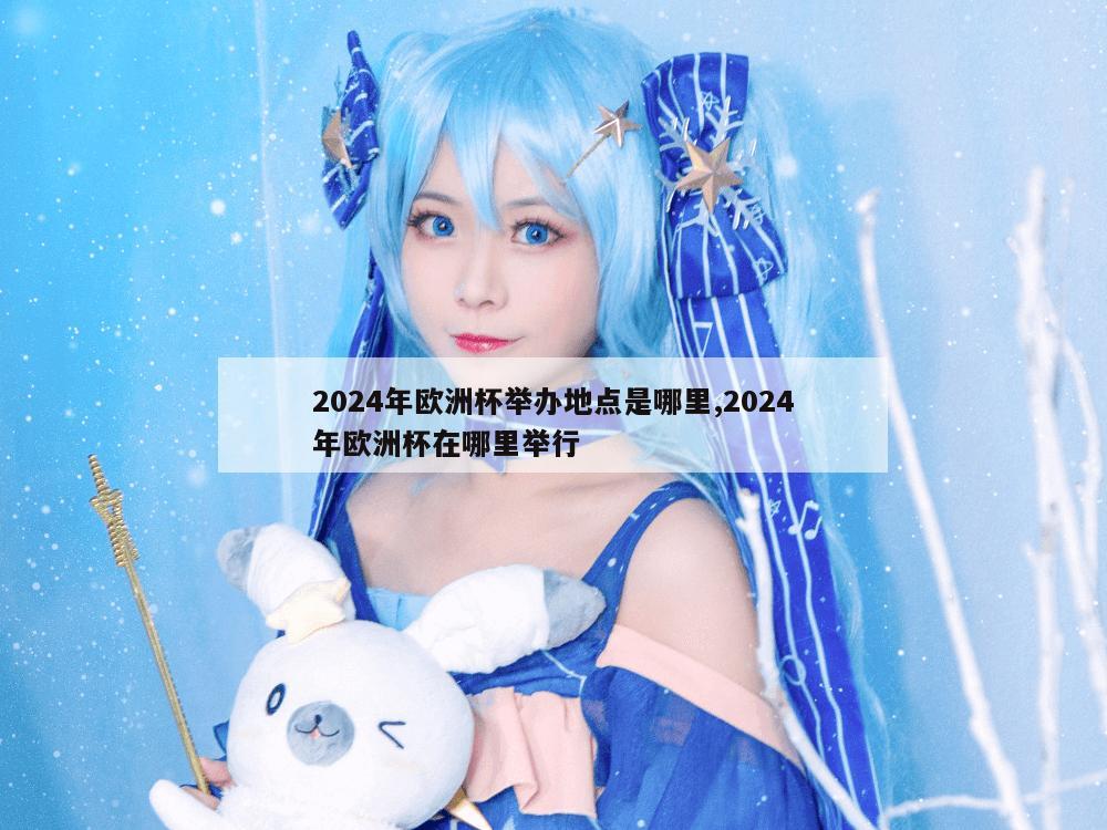 2024年欧洲杯举办地点是哪里,2024年欧洲杯在哪里举行