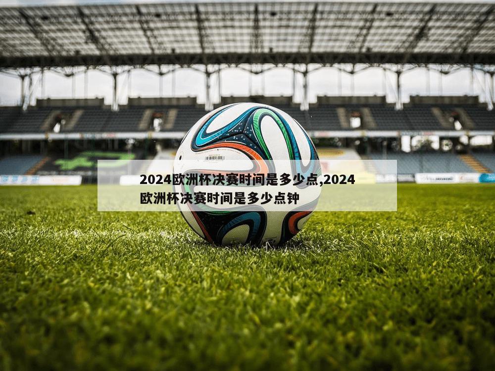 2024欧洲杯决赛时间是多少点,2024欧洲杯决赛时间是多少点钟