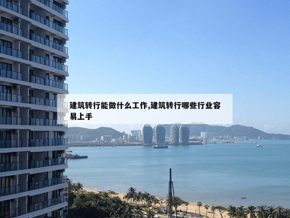 建筑转行能做什么工作,建筑转行哪些行业容易上手